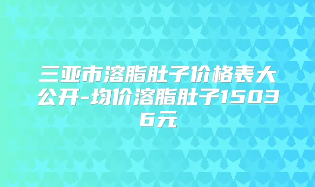 三亚市溶脂肚子价格表大公开-均价溶脂肚子15036元