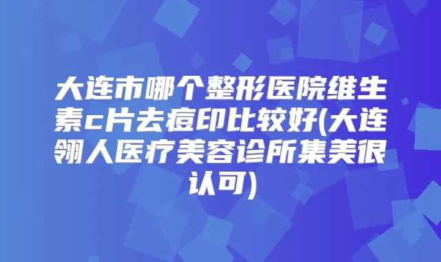 大连市哪个整形医院维生素c片去痘印比较好(大连翎人医疗美容诊所集美很认可)