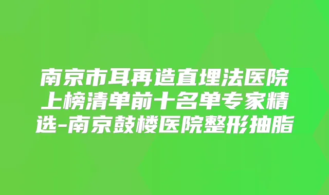 南京市耳再造直埋法医院上榜清单前十名单专家精选-南京鼓楼医院整形抽脂