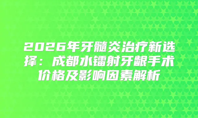 2026年牙髓炎新选择：成都水镭射牙龈手术价格及影响因素解析