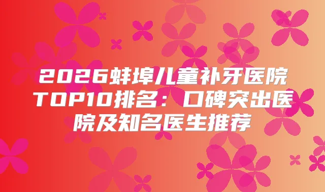 2026蚌埠儿童补牙医院TOP10排名:口碑突出医院及知名医生推荐