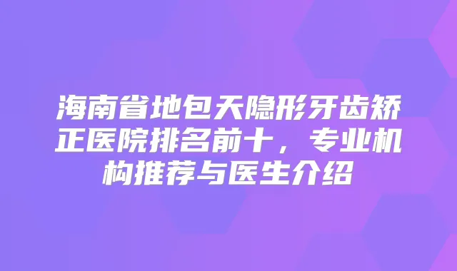海南省地包天隐形牙齿矫正医院排名前十,专业机构推荐与医生介绍