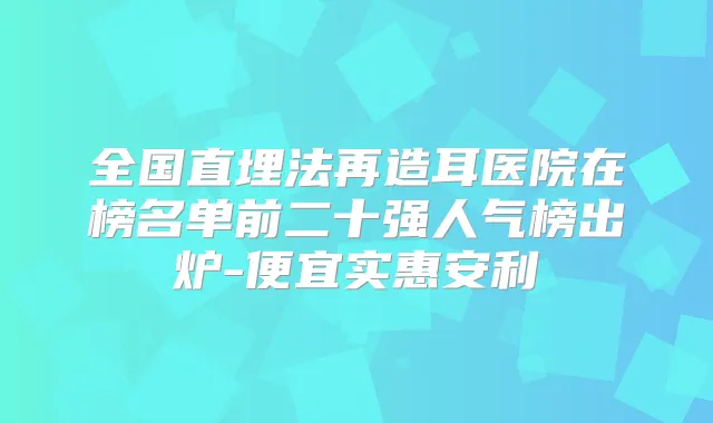 全国直埋法再造耳医院在榜名单前二十强人气榜出炉-便宜实惠安利