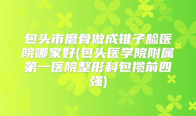 包头市磨骨做成锥子脸医院哪家好(包头医学院附属第一医院整形科包揽前四强)