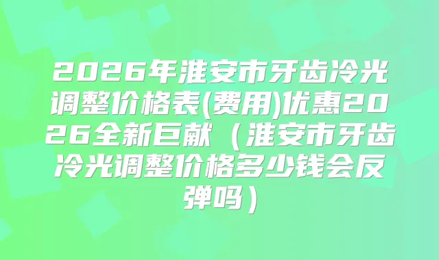 2026年淮安市牙齿冷光调整价格表(费用)优惠2026全新巨献(淮安市牙齿冷光调整价格多少钱会反弹吗)