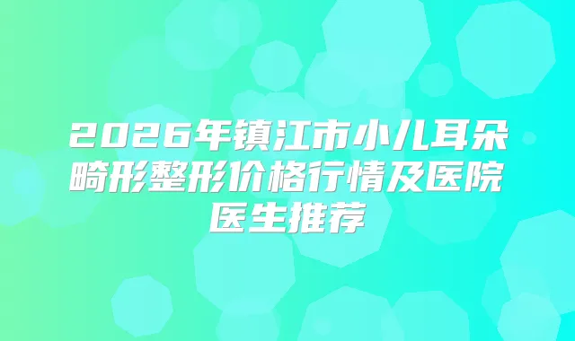 2026年镇江市小儿耳朵畸形整形价格行情及医院医生推荐