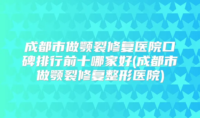成都市做颚裂修复医院口碑排行前十哪家好(成都市做颚裂修复整形医院)