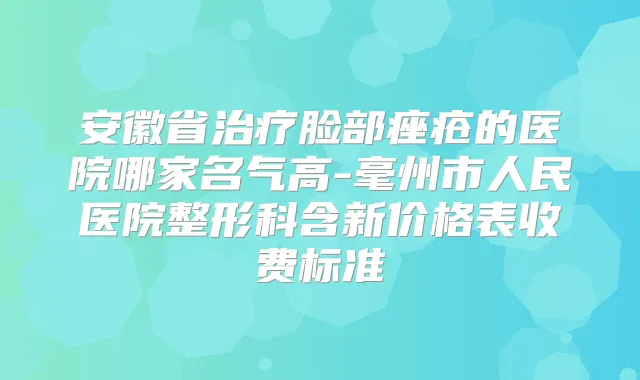 安徽省脸部痤疮的医院哪家名气高-毫州市人民医院整形科含新价格表收费标准
