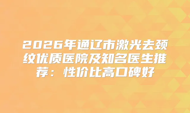 2026年通辽市激光去颈纹优质医院及知名医生推荐：性价比高口碑好