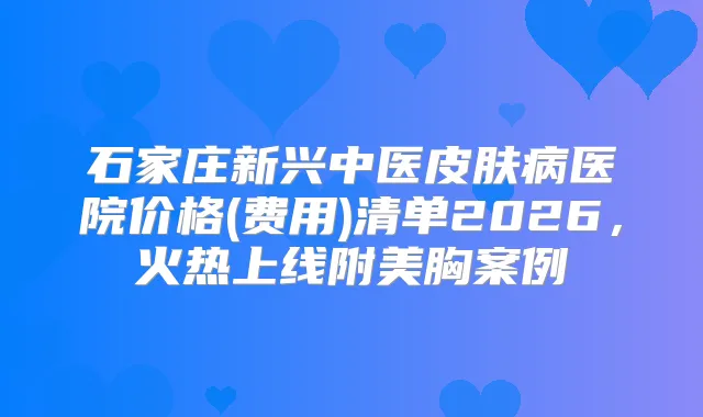 石家庄新兴中医皮肤病医院价格(费用)清单2026，火热上线附美胸案例