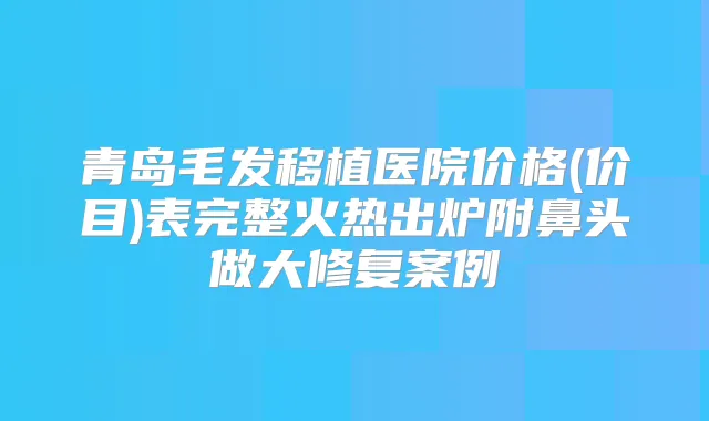青岛毛发移植医院价格(价目)表完整火热出炉附鼻头做大修复案例