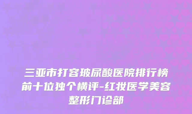 三亚市打容玻尿酸医院排行榜前十位独个横评-红妆医学美容整形门诊部