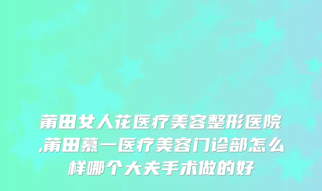 莆田女人花医疗美容整形医院,莆田慕一医疗美容门诊部怎么样哪个大夫手术做的好