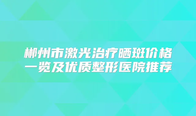 郴州市激光晒斑价格一览及优质整形医院推荐
