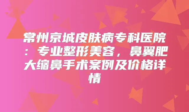 常州京城皮肤病专科医院：专业整形美容，鼻翼肥大缩鼻手术案例及价格详情
