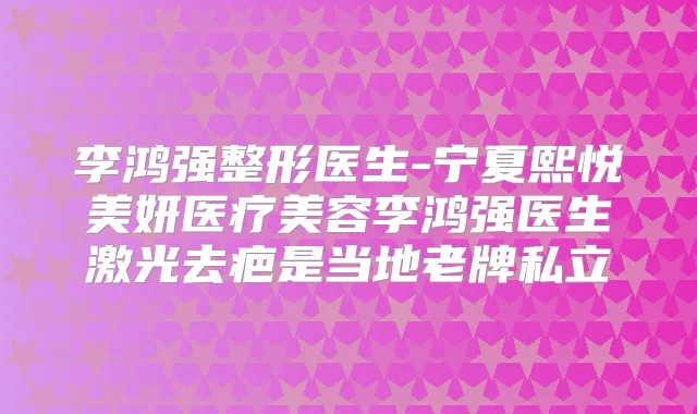 李鸿强整形医生-宁夏熙悦美妍医疗美容李鸿强医生激光去疤是当地老牌私立