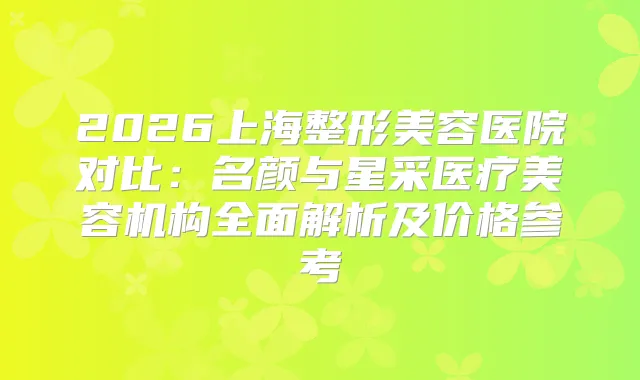 2026上海整形美容医院对比:名颜与星采医疗美容机构全面解析及价格参考