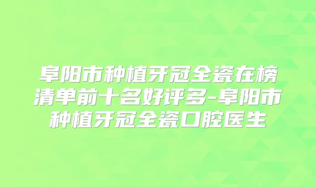 阜阳市种植牙冠全瓷在榜清单前十名好评多-阜阳市种植牙冠全瓷口腔医生