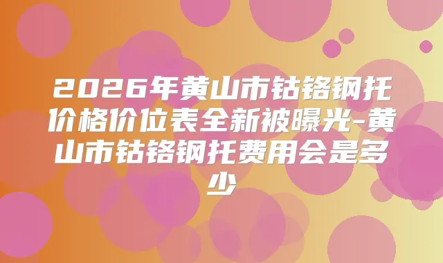 2026年黄山市钴铬钢托价格价位表全新被曝光-黄山市钴铬钢托费用会是多少