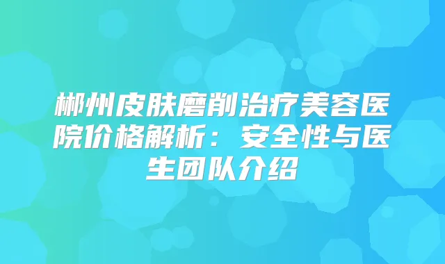 郴州皮肤磨削美容医院价格解析：安全性与医生团队介绍