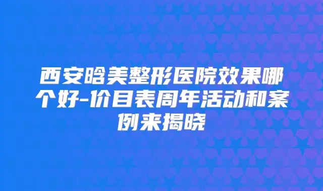 西安晗美整形医院效果哪个好-价目表周年活动和案例来揭晓