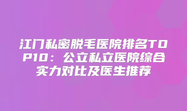 江门私密脱毛医院排名TOP10：公立私立医院综合实力对比及医生推荐