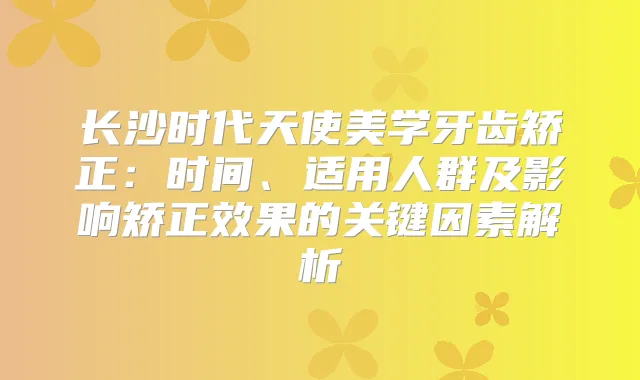 长沙时代天使美学牙齿矫正：时间、适用人群及影响矫正效果的关键因素解析