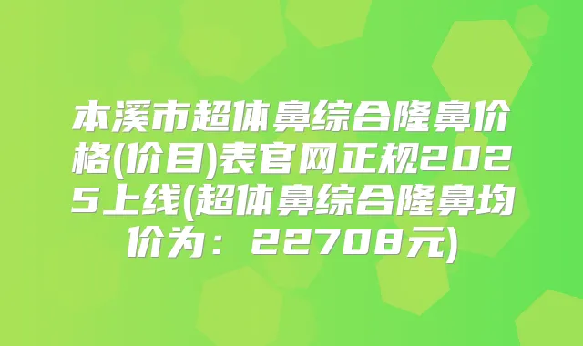 本溪市超体鼻综合隆鼻价格(价目)表官网正规2025上线(超体鼻综合隆鼻均价为:22708元)