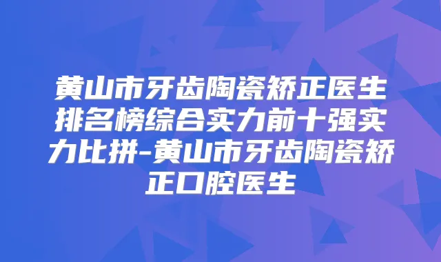 黄山市牙齿陶瓷矫正医生排名榜综合实力前十强实力比拼-黄山市牙齿陶瓷矫正口腔医生