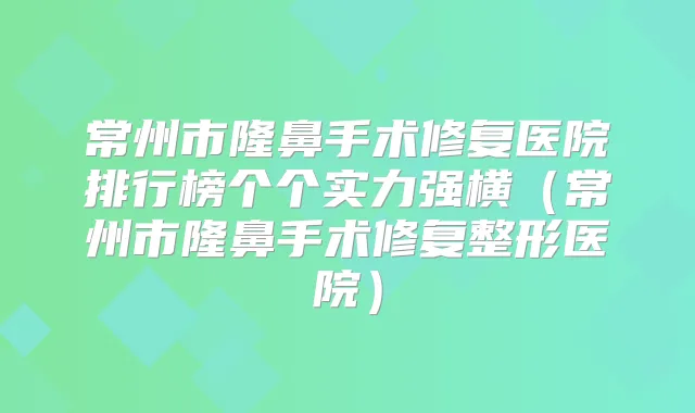 常州市隆鼻手术修复医院排行榜个个实力强横(常州市隆鼻手术修复整形医院)
