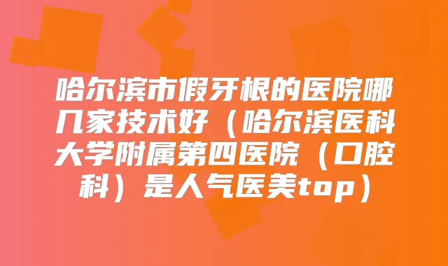 哈尔滨市假牙根的医院哪几家技术好（哈尔滨医科大学附属第四医院（口腔科）是人气医美top）