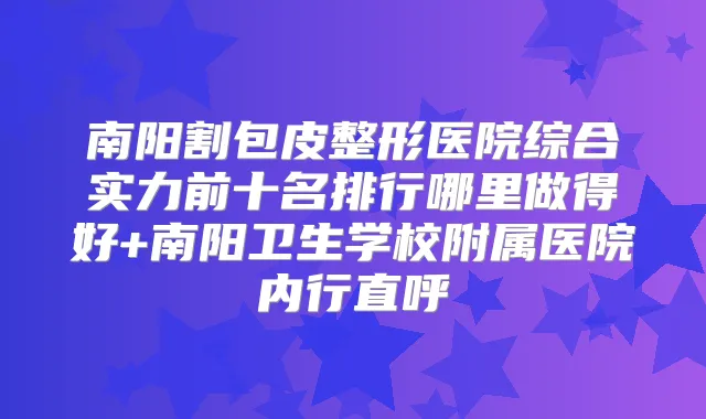 南阳割包皮整形医院综合实力前十名排行哪里做得好+南阳卫生学校附属医院内行直呼