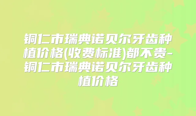 铜仁市瑞典诺贝尔牙齿种植价格(收费标准)都不贵-铜仁市瑞典诺贝尔牙齿种植价格