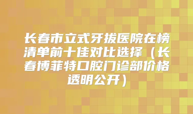 长春市立式牙拔医院在榜清单前十佳对比选择（长春博菲特口腔门诊部价格透明公开）