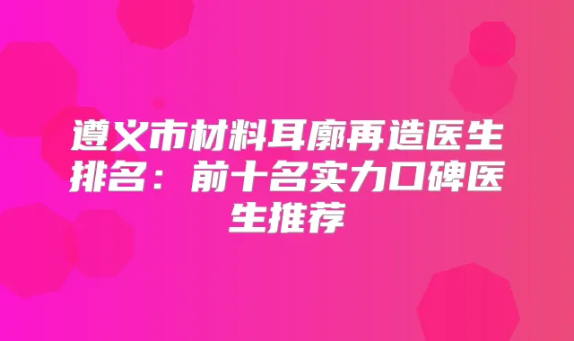 遵义市材料耳廓再造医生排名：前十名实力口碑医生推荐