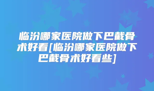 临汾哪家医院做下巴截骨术好看[临汾哪家医院做下巴截骨术好看些]