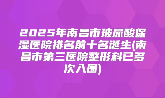 2025年南昌市玻尿酸保湿医院排名前十名诞生(南昌市第三医院整形科已多次入围)