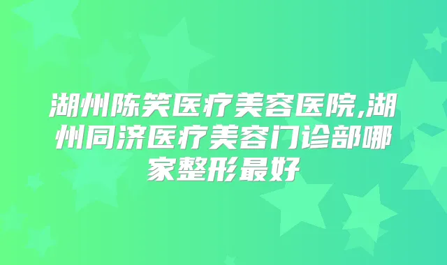 湖州陈笑医疗美容医院,湖州同济医疗美容门诊部哪家整形好