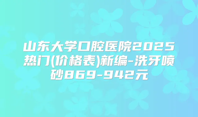 山东大学口腔医院2025热门(价格表)新编-洗牙喷砂869-942元