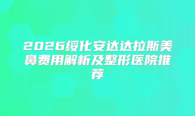 2026绥化安达达拉斯美鼻费用解析及整形医院推荐