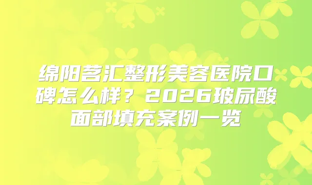 绵阳茗汇整形美容医院口碑怎么样?2026玻尿酸面部填充案例一览