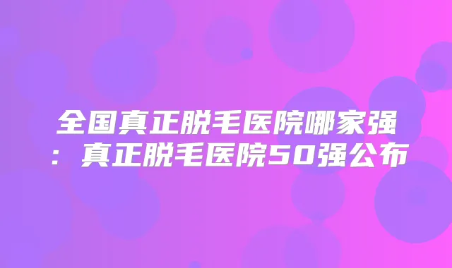 全国真正脱毛医院哪家强：真正脱毛医院50强公布