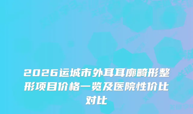 2026运城市外耳耳廓畸形整形项目价格一览及医院性价比对比