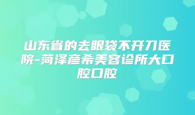 山东省的去眼袋不开刀医院-菏泽彦希美容诊所大口腔口腔
