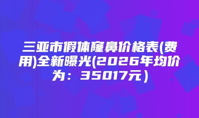 三亚市假体窿鼻价格表(费用)全新曝光(2026年均价为：35017元）