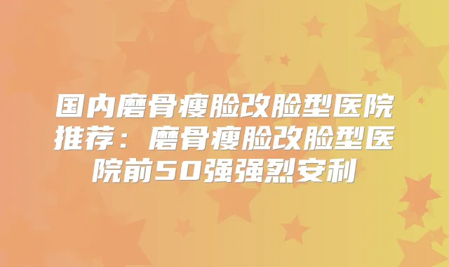 国内磨骨瘦脸改脸型医院推荐：磨骨瘦脸改脸型医院前50强强烈安利