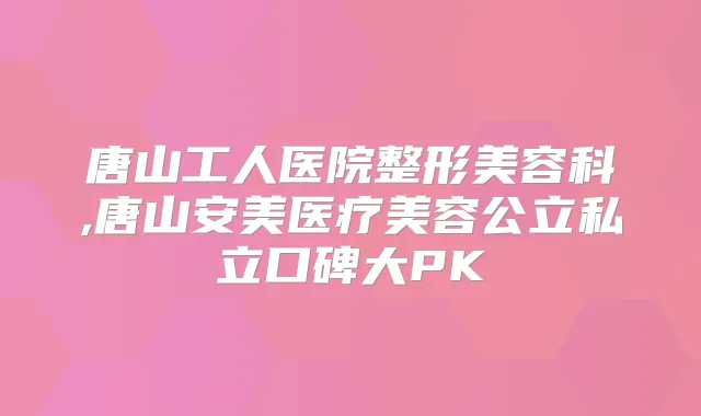 唐山工人医院整形美容科,唐山安美医疗美容公立私立口碑大PK