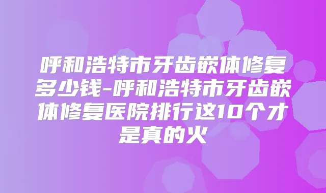 呼和浩特市牙齿嵌体修复多少钱-呼和浩特市牙齿嵌体修复医院排行这10个才是真的火