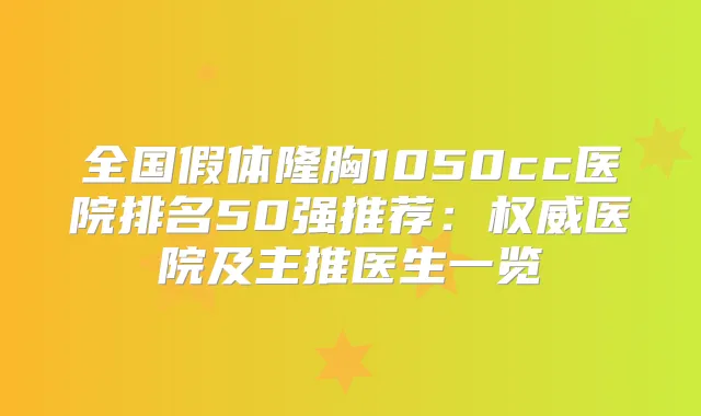 全国假体隆胸1050cc医院排名50强推荐：医院及主推医生一览