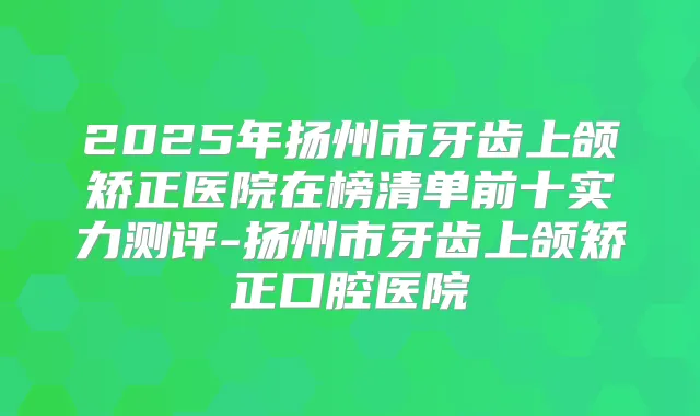 2025年扬州市牙齿上颌矫正医院在榜清单前十实力测评-扬州市牙齿上颌矫正口腔医院